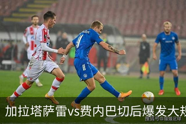 加拉塔萨雷vs费内巴切后爆发大规模冲突，贡多齐、卢卡库卷入