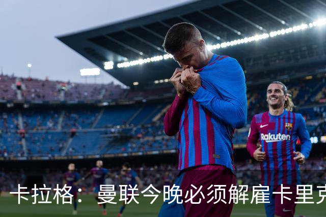 卡拉格：曼联今晚必须解雇卡里克，这也是为他好