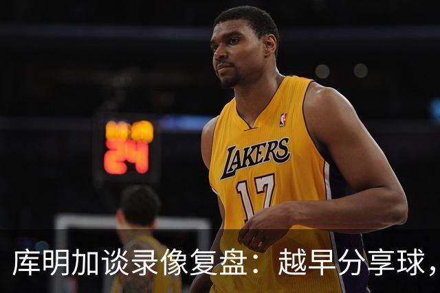 库明加谈录像复盘：越早分享球，越能拿到更好进攻位置