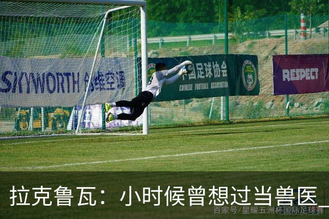 拉克鲁瓦：小时候曾想过当兽医 我四岁开始踢球当时踢的是门将