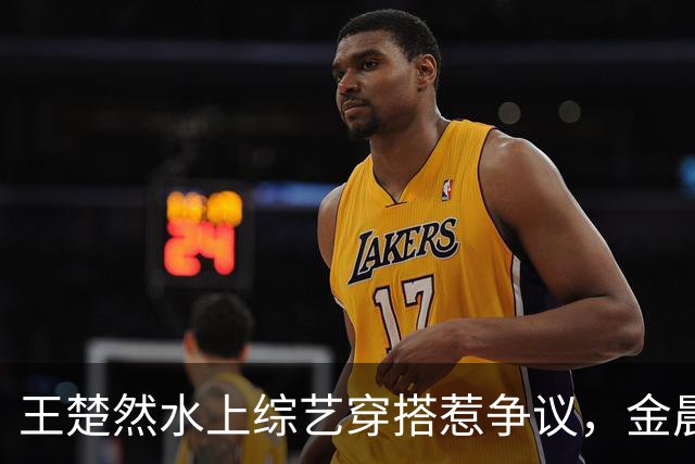 王楚然水上综艺穿搭惹争议，金晨出面发声