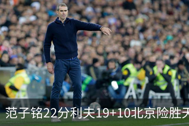 范子铭22分利夫19+10北京险胜天津 林庭谦15+8