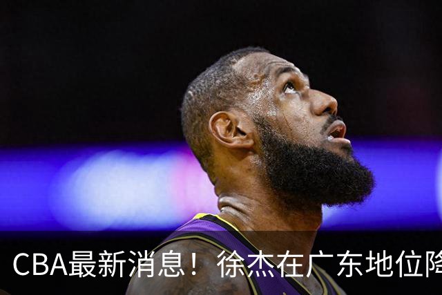 CBA最新消息！徐杰在广东地位降低，邱彪信任班顿，宁波签约新外援